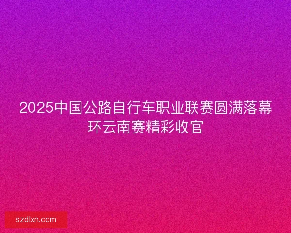 2025中国公路自行车职业联赛圆满落幕环云南赛精彩收官