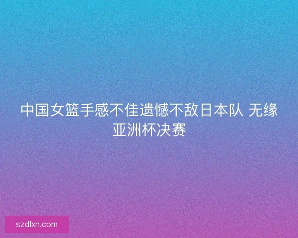 中国女篮手感不佳遗憾不敌日本队 无缘亚洲杯决赛