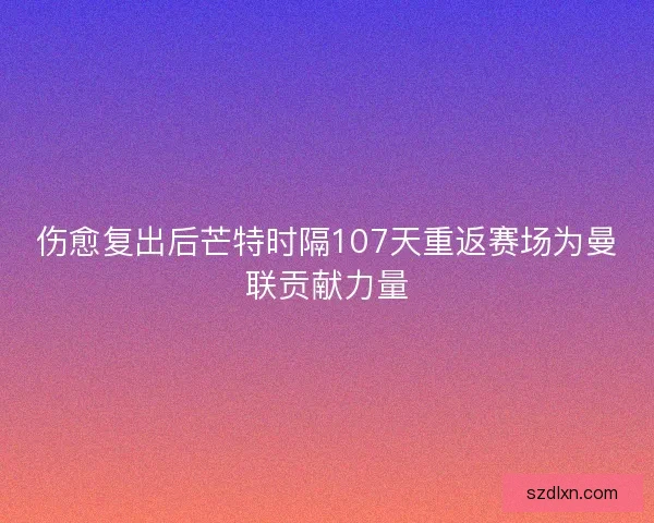 伤愈复出后芒特时隔107天重返赛场为曼联贡献力量