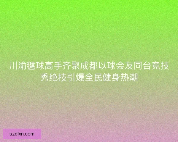 川渝毽球高手齐聚成都以球会友同台竞技秀绝技引爆全民健身热潮