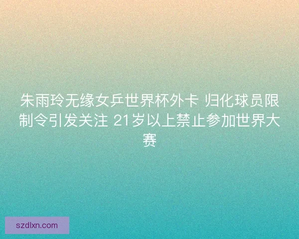 朱雨玲无缘女乒世界杯外卡 归化球员限制令引发关注 21岁以上禁止参加世界大赛