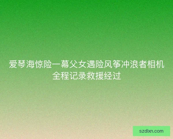 爱琴海惊险一幕父女遇险风筝冲浪者相机全程记录救援经过