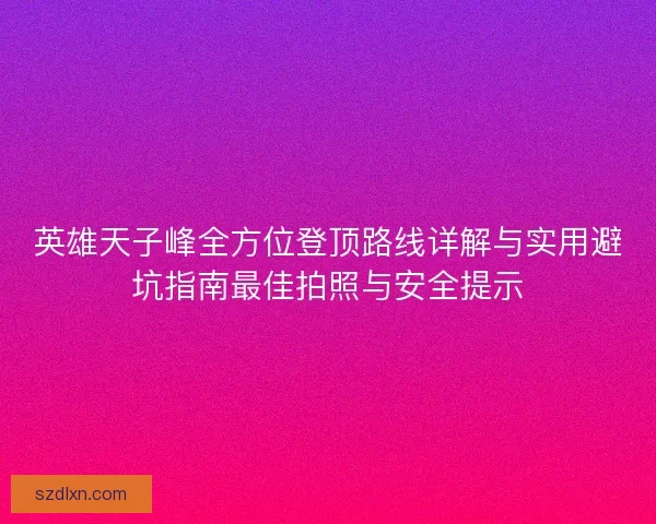 英雄天子峰全方位登顶路线详解与实用避坑指南最佳拍照与安全提示